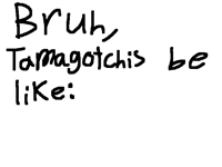 Bruh, Tamagotchis be like: